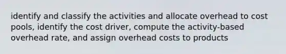 identify and classify the activities and allocate overhead to cost pools, identify the cost driver, compute the activity-based overhead rate, and assign overhead costs to products