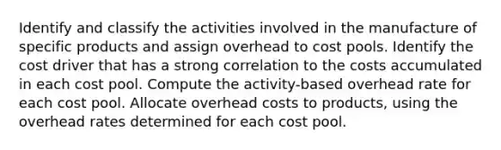 Identify and classify the activities involved in the manufacture of specific products and assign overhead to cost pools. Identify the cost driver that has a strong correlation to the costs accumulated in each cost pool. Compute the activity-based overhead rate for each cost pool. Allocate overhead costs to products, using the overhead rates determined for each cost pool.