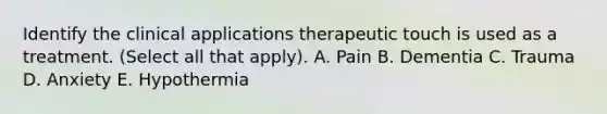 Identify the clinical applications therapeutic touch is used as a treatment. (Select all that apply). A. Pain B. Dementia C. Trauma D. Anxiety E. Hypothermia