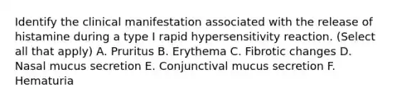 Identify the clinical manifestation associated with the release of histamine during a type I rapid hypersensitivity reaction. (Select all that apply) A. Pruritus B. Erythema C. Fibrotic changes D. Nasal mucus secretion E. Conjunctival mucus secretion F. Hematuria