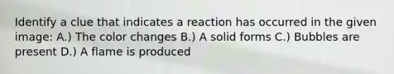 Identify a clue that indicates a reaction has occurred in the given image: A.) The color changes B.) A solid forms C.) Bubbles are present D.) A flame is produced