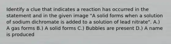 Identify a clue that indicates a reaction has occurred in the statement and in the given image "A solid forms when a solution of sodium dichromate is added to a solution of lead nitrate". A.) A gas forms B.) A solid forms C.) Bubbles are present D.) A name is produced