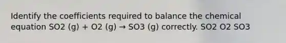 Identify the coefficients required to balance the chemical equation SO2 (g) + O2 (g) → SO3 (g) correctly. SO2 O2 SO3