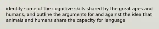 identify some of the cognitive skills shared by the great apes and humans, and outline the arguments for and against the idea that animals and humans share the capacity for language