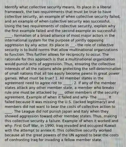 Identify what collective security means, its place in a liberal framework, the two requirements that must be true to have collective security, an example of when collective security failed, and an example of when collective security was successful. Using the two requirements of collective security, explain why the first example failed and the second example as successful: ____- formation of a broad alliance of most major actors in the international system for the purpose of jointly opposing aggression by any actor. Its place in ___- the role of collective security is to build norms that allow multinational organizations to function. This further allows for reciprocity to occur. The rationale for this approach is that a multinational organization would punish acts of aggression. Thus, ensuring the collective interests of all the nations while protecting the self-determination of small nations that all too easily become pawns in great power games. What must be true? 1. All member states in the agreement need to agree not to _____. 2. If any of the member states attack any other member state, a member who breaks rule one must be attacked by ___ other members of the security agreement. Example of when it failed and why- The _____. It failed because it was missing the U.S. (lacked legitimacy) and members did not want to bear the costs of collective action to ____. The League did not punish Japan and Italy when they showed aggression toward other member states. Thus, making this collective security a failure. Example of when it worked and why- First Gulf War, In 1990, Iraq invaded and occupied Kuwait with the attempt to annex it. This collective security worked because all the great powers of the UN agreed to bear the costs of confronting Iraq for invading a fellow member state.