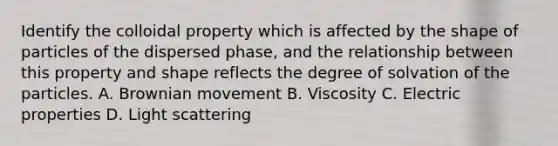 Identify the colloidal property which is affected by the shape of particles of the dispersed phase, and the relationship between this property and shape reflects the degree of solvation of the particles. A. Brownian movement B. Viscosity C. Electric properties D. Light scattering