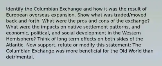 Identify the Columbian Exchange and how it was the result of European overseas expansion. Show what was traded/moved back and forth. What were the pros and cons of the exchange? What were the impacts on native settlement patterns, and economic, political, and social development in the Western Hemisphere? Think of long term effects on both sides of the Atlantic. Now support, refute or modify this statement: The Columbian Exchange was more beneficial for the Old World than detrimental.