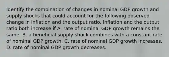 Identify the combination of changes in nominal GDP growth and supply shocks that could account for the following observed change in inflation and the output ratio. Inflation and the output ratio both increase if A. rate of nominal GDP growth remains the same. B. a beneficial supply shock combines with a constant rate of nominal GDP growth. C. rate of nominal GDP growth increases. D. rate of nominal GDP growth decreases.