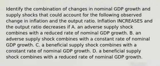 Identify the combination of changes in nominal GDP growth and supply shocks that could account for the following observed change in inflation and the output ratio. Inflation INCREASES and the output ratio decreases if A. an adverse supply shock combines with a reduced rate of nominal GDP growth. B. an adverse supply shock combines with a constant rate of nominal GDP growth. C. a beneficial supply shock combines with a constant rate of nominal GDP growth. D. a beneficial supply shock combines with a reduced rate of nominal GDP growth.