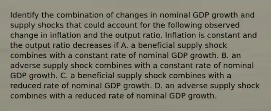 Identify the combination of changes in nominal GDP growth and supply shocks that could account for the following observed change in inflation and the output ratio. Inflation is constant and the output ratio decreases if A. a beneficial supply shock combines with a constant rate of nominal GDP growth. B. an adverse supply shock combines with a constant rate of nominal GDP growth. C. a beneficial supply shock combines with a reduced rate of nominal GDP growth. D. an adverse supply shock combines with a reduced rate of nominal GDP growth.