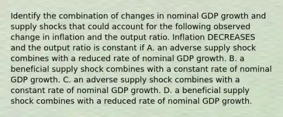 Identify the combination of changes in nominal GDP growth and supply shocks that could account for the following observed change in inflation and the output ratio. Inflation DECREASES and the output ratio is constant if A. an adverse supply shock combines with a reduced rate of nominal GDP growth. B. a beneficial supply shock combines with a constant rate of nominal GDP growth. C. an adverse supply shock combines with a constant rate of nominal GDP growth. D. a beneficial supply shock combines with a reduced rate of nominal GDP growth.