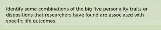 Identify some combinations of the big five personality traits or dispositions that researchers have found are associated with specific life outcomes.
