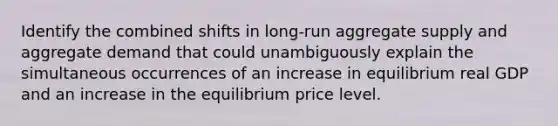 Identify the combined shifts in​ long-run aggregate supply and aggregate demand that could unambiguously explain the simultaneous occurrences of an increase in equilibrium real GDP and an increase in the equilibrium price level.