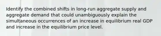 Identify the combined shifts in long-run aggregate supply and aggregate demand that could unambiguously explain the simultaneous occurrences of an increase in equilibrium real GDP and increase in the equilibrium price level.