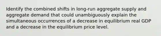 Identify the combined shifts in​ long-run aggregate supply and aggregate demand that could unambiguously explain the simultaneous occurrences of a decrease in equilibrium real GDP and a decrease in the equilibrium price level.