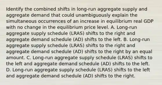 Identify the combined shifts in​ long-run aggregate supply and aggregate demand that could unambiguously explain the simultaneous occurrences of an increase in equilibrium real GDP with no change in the equilibrium price level. A. ​Long-run aggregate supply schedule​ (LRAS) shifts to the right and aggregate demand schedule​ (AD) shifts to the left. B. ​Long-run aggregate supply schedule​ (LRAS) shifts to the right and aggregate demand schedule​ (AD) shifts to the right by an equal amount. C. ​Long-run aggregate supply schedule​ (LRAS) shifts to the left and aggregate demand schedule​ (AD) shifts to the left. D. ​Long-run aggregate supply schedule​ (LRAS) shifts to the left and aggregate demand schedule​ (AD) shifts to the right.