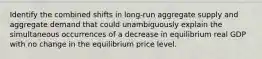 Identify the combined shifts in​ long-run aggregate supply and aggregate demand that could unambiguously explain the simultaneous occurrences of a decrease in equilibrium real GDP with no change in the equilibrium price level.