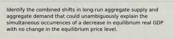 Identify the combined shifts in​ long-run aggregate supply and aggregate demand that could unambiguously explain the simultaneous occurrences of a decrease in equilibrium real GDP with no change in the equilibrium price level.