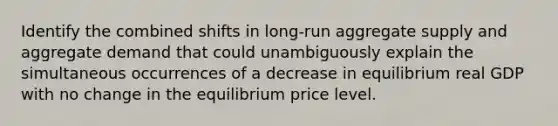 Identify the combined shifts in long-run aggregate supply and aggregate demand that could unambiguously explain the simultaneous occurrences of a decrease in equilibrium real GDP with no change in the equilibrium price level.