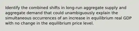 Identify the combined shifts in​ long-run aggregate supply and aggregate demand that could unambiguously explain the simultaneous occurrences of an increase in equilibrium real GDP with no change in the equilibrium price level.