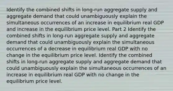 Identify the combined shifts in​ long-run aggregate supply and aggregate demand that could unambiguously explain the simultaneous occurrences of an increase in equilibrium real GDP and increase in the equilibrium price level. Part 2 Identify the combined shifts in​ long-run aggregate supply and aggregate demand that could unambiguously explain the simultaneous occurrences of a decrease in equilibrium real GDP with no change in the equilibrium price level. Identify the combined shifts in​ long-run aggregate supply and aggregate demand that could unambiguously explain the simultaneous occurrences of an increase in equilibrium real GDP with no change in the equilibrium price level.