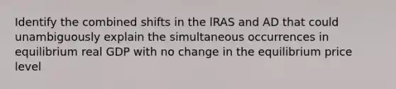 Identify the combined shifts in the lRAS and AD that could unambiguously explain the simultaneous occurrences in equilibrium real GDP with no change in the equilibrium price level