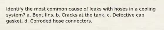 Identify the most common cause of leaks with hoses in a cooling system? a. Bent fins. b. Cracks at the tank. c. Defective cap gasket. d. Corroded hose connectors.