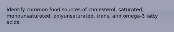 Identify common food sources of cholesterol, saturated, monounsaturated, polyunsaturated, trans, and omega-3 fatty acids.