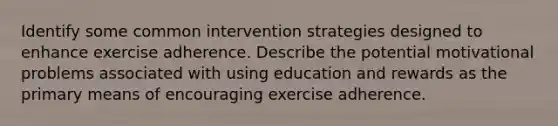 Identify some common intervention strategies designed to enhance exercise adherence. Describe the potential motivational problems associated with using education and rewards as the primary means of encouraging exercise adherence.