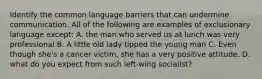 Identify the common language barriers that can undermine communication. All of the following are examples of exclusionary language except: A. the man who served us at lunch was very professional B. A little old lady tipped the young man C. Even though she's a cancer victim, she has a very positive attitude. D. what do you expect from such left-wing socialist?