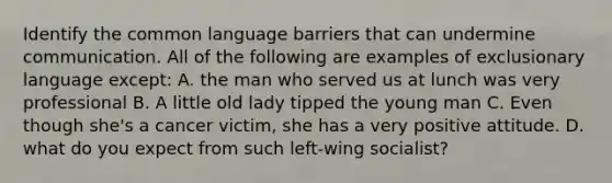 Identify the common language barriers that can undermine communication. All of the following are examples of exclusionary language except: A. the man who served us at lunch was very professional B. A little old lady tipped the young man C. Even though she's a cancer victim, she has a very positive attitude. D. what do you expect from such left-wing socialist?