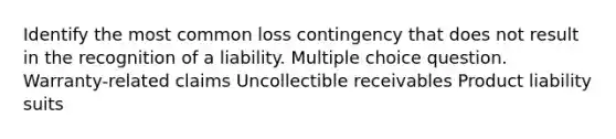 Identify the most common loss contingency that does not result in the recognition of a liability. Multiple choice question. Warranty-related claims Uncollectible receivables Product liability suits