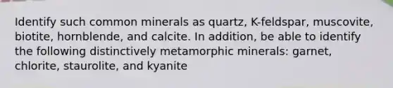 Identify such common minerals as quartz, K-feldspar, muscovite, biotite, hornblende, and calcite. In addition, be able to identify the following distinctively metamorphic minerals: garnet, chlorite, staurolite, and kyanite