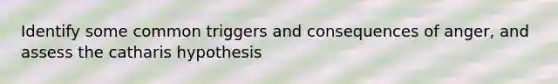 Identify some common triggers and consequences of anger, and assess the catharis hypothesis