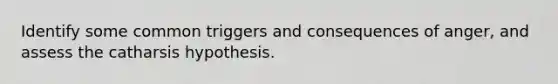 Identify some common triggers and consequences of anger, and assess the catharsis hypothesis.