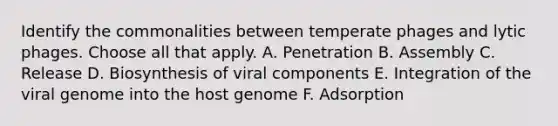 Identify the commonalities between temperate phages and lytic phages. Choose all that apply. A. Penetration B. Assembly C. Release D. Biosynthesis of viral components E. Integration of the viral genome into the host genome F. Adsorption