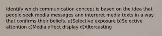 Identify which communication concept is based on the idea that people seek media messages and interpret media texts in a way that confirms their beliefs. a)Selective exposure b)Selective attention c)Media affect display d)Altercasting