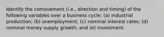 Identify the comovement (i.e., direction and timing) of the following variables over a business cycle: (a) industrial production; (b) unemployment; (c) nominal interest rates; (d) nominal money supply growth; and (e) investment.