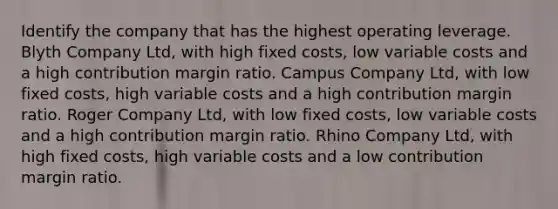 Identify the company that has the highest operating leverage. Blyth Company Ltd, with high fixed costs, low variable costs and a high contribution margin ratio. Campus Company Ltd, with low fixed costs, high variable costs and a high contribution margin ratio. Roger Company Ltd, with low fixed costs, low variable costs and a high contribution margin ratio. Rhino Company Ltd, with high fixed costs, high variable costs and a low contribution margin ratio.