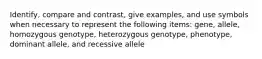 Identify, compare and contrast, give examples, and use symbols when necessary to represent the following items: gene, allele, homozygous genotype, heterozygous genotype, phenotype, dominant allele, and recessive allele