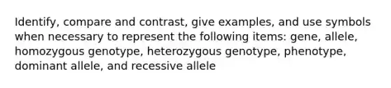 Identify, compare and contrast, give examples, and use symbols when necessary to represent the following items: gene, allele, homozygous genotype, heterozygous genotype, phenotype, dominant allele, and recessive allele