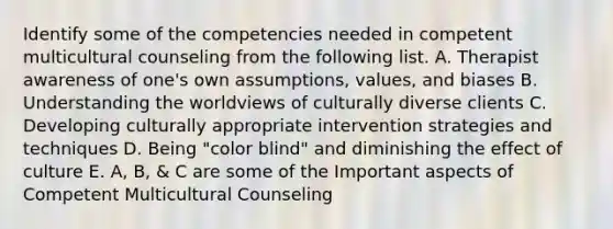 Identify some of the competencies needed in competent multicultural counseling from the following list. A. Therapist awareness of one's own assumptions, values, and biases B. Understanding the worldviews of culturally diverse clients C. Developing culturally appropriate intervention strategies and techniques D. Being "color blind" and diminishing the effect of culture E. A, B, & C are some of the Important aspects of Competent Multicultural Counseling