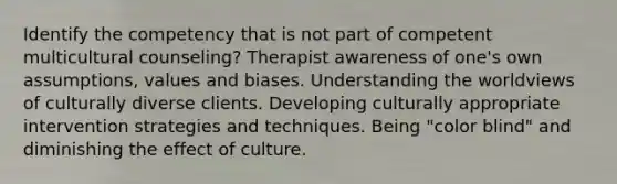 Identify the competency that is not part of competent multicultural counseling? Therapist awareness of one's own assumptions, values and biases. Understanding the worldviews of culturally diverse clients. Developing culturally appropriate intervention strategies and techniques. Being "color blind" and diminishing the effect of culture.