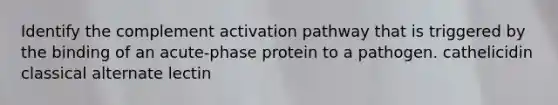 Identify the complement activation pathway that is triggered by the binding of an acute-phase protein to a pathogen. cathelicidin classical alternate lectin