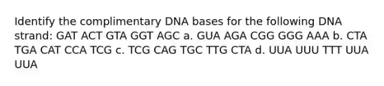 Identify the complimentary DNA bases for the following DNA strand: GAT ACT GTA GGT AGC a. GUA AGA CGG GGG AAA b. CTA TGA CAT CCA TCG c. TCG CAG TGC TTG CTA d. UUA UUU TTT UUA UUA