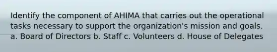 Identify the component of AHIMA that carries out the operational tasks necessary to support the organization's mission and goals. a. Board of Directors b. Staff c. Volunteers d. House of Delegates