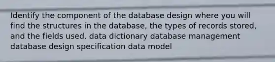 Identify the component of the database design where you will find the structures in the database, the types of records stored, and the fields used. data dictionary database management database design specification data model