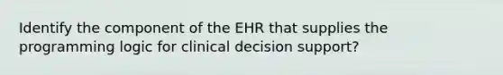 Identify the component of the EHR that supplies the programming logic for clinical decision support?