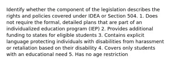 Identify whether the component of the legislation describes the rights and policies covered under IDEA or Section 504. 1. Does not require the formal, detailed plans that are part of an individualized education program (IEP) 2. Provides additional funding to states for eligible students 3. Contains explicit language protecting individuals with disabilities from harassment or retaliation based on their disability 4. Covers only students with an educational need 5. Has no age restriction