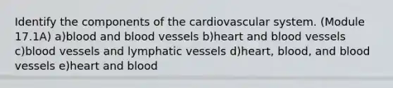 Identify the components of the cardiovascular system. (Module 17.1A) a)blood and blood vessels b)heart and blood vessels c)blood vessels and lymphatic vessels d)heart, blood, and blood vessels e)heart and blood